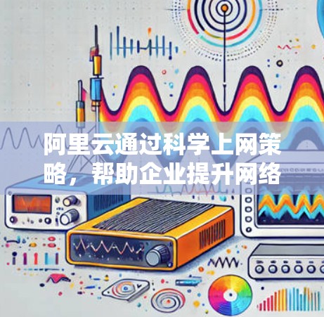 阿里云通过科学上网策略，帮助企业提升网络性能和效率，优化资源利用，降低成本并提高运营效率。以下是详细介绍