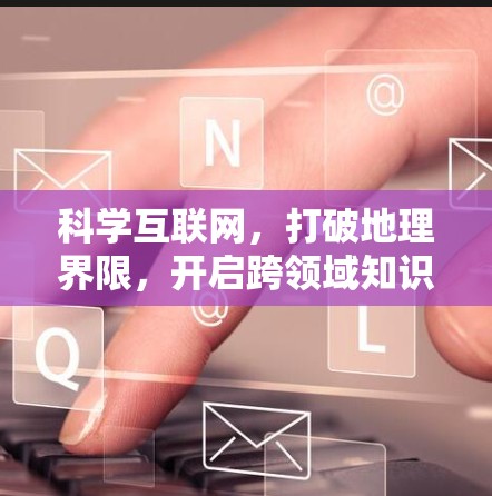 科学互联网，打破地理界限，开启跨领域知识共享的新时代