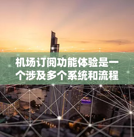 机场订阅功能体验是一个涉及多个系统和流程的复杂过程，其用户体验主要取决于以下几个方面