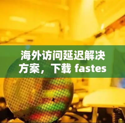海外访问延迟解决方案，下载 fastest web 浏览器