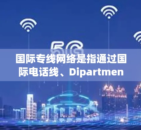 国际专线网络是指通过国际电话线、Dipartments（国际运输部门）电话局等机构来处理国际电话的网络。这些网络帮助提供国际运输、物流和客户服务。以下是一些关于国际专线网络的详细介绍