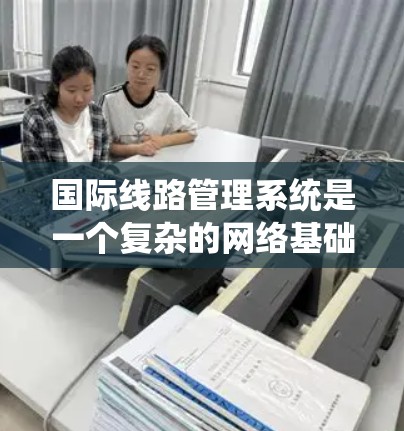 国际线路管理系统是一个复杂的网络基础设施，用于连接和管理国际范围内的不同国家或国家之间的设备和系统。以下是对该系统的全面介绍