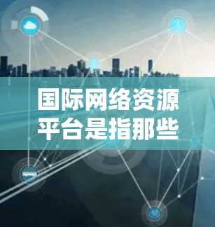 国际网络资源平台是指那些在全球范围内运营的互联网搜索、下载、管理等网络资源的平台。这些平台提供了一种跨国的网络服务，满足不同国家和地区的用户需求。以下是一些国际网络资源平台的特点和功能