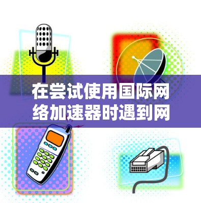 在尝试使用国际网络加速器时遇到网络连接状态显示缓存失败的问题，可以按照以下步骤进行解决