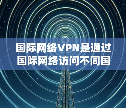 国际网络VPN是通过国际网络访问不同国家互联网的网络服务，旨在保护隐私和防止网络诈骗。以下是关于国际网络VPN连接工具的详细指南