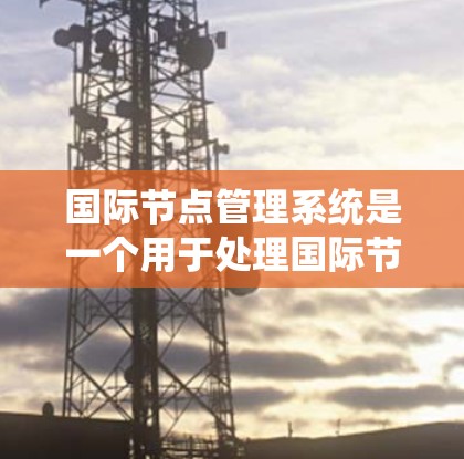 国际节点管理系统是一个用于处理国际节点的管理系统，涉及多个关键方面，包括数据存储、节点关系管理、监控和更新。以下是对该系统的详细总结