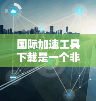 国际加速工具下载是一个非常实用的工具，可以帮助你提高网络速度和工作效率。以下是一些可靠且安全的国际加速工具推荐，供你下载使用