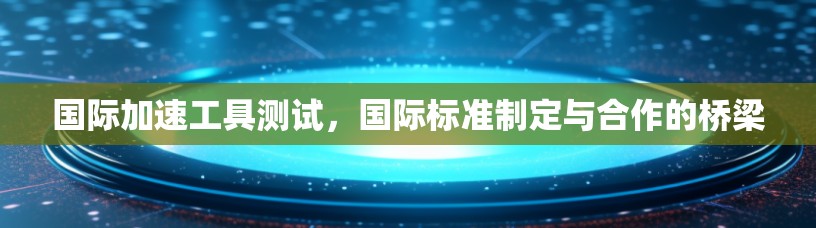 国际加速工具测试，国际标准制定与合作的桥梁