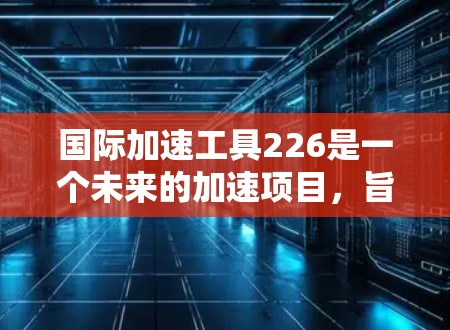 国际加速工具226是一个未来的加速项目，旨在通过技术的研发、应用推广、合作与市场等多方面努力，提升全球的技术水平和竞争力。以下是对该项目的详细分析