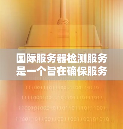国际服务器检测服务是一个旨在确保服务器是全球部署的、安全且合规的工具。以下是对该服务的系统性总结
