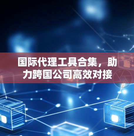 国际代理工具合集，助力跨国公司高效对接