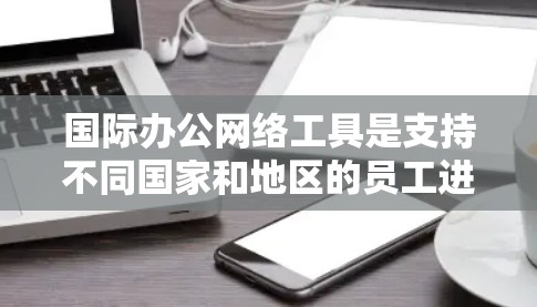 国际办公网络工具是支持不同国家和地区的员工进行远程协作和沟通的软件，旨在促进跨文化交流和高效工作。以下是几种主要的国际办公网络工具及其特点
