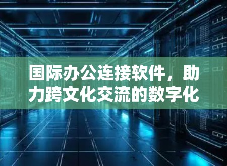 国际办公连接软件，助力跨文化交流的数字化纽带