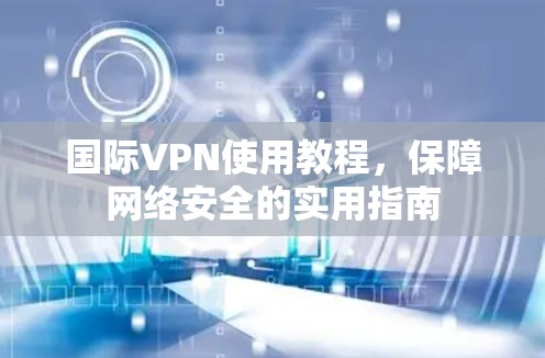 国际VPN使用教程，保障网络安全的实用指南