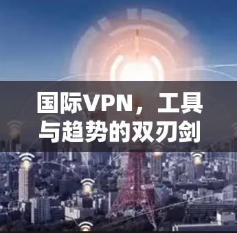 国际VPN，工具与趋势的双刃剑