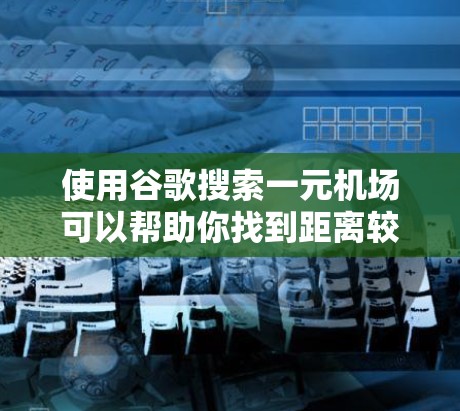 使用谷歌搜索一元机场可以帮助你找到距离较近的机场，方便出行。以下是一些搜索方法和建议