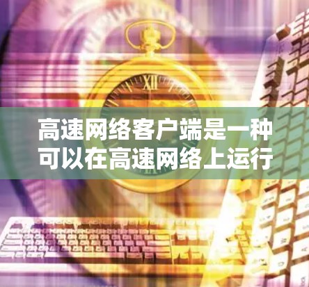 高速网络客户端是一种可以在高速网络上运行的应用程序，旨在提供高效、便捷的网络访问体验。以下是关于高速网络客户端的详细说明