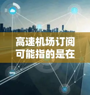 高速机场订阅可能指的是在高速机场使用某种特定的交通订阅服务或产品。以下是关于高速机场订阅的详细分析和建议