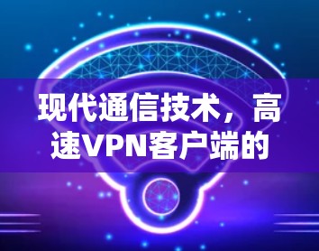 现代通信技术，高速VPN客户端的创新与未来展望