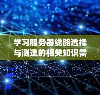 学习服务器线路选择与测速的相关知识需要系统化地进行，以下是一个结构化的总结和建议