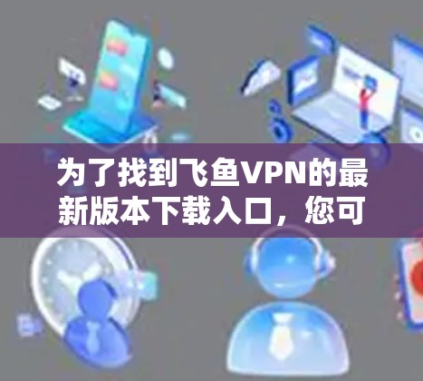 为了找到飞鱼VPN的最新版本下载入口，您可以按照以下步骤进行