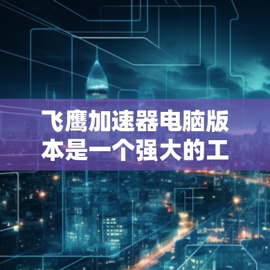 飞鹰加速器电脑版本是一个强大的工具，旨在提升电脑性能并减少感染风险。以下是对飞鹰加速器电脑版本的详细总结
