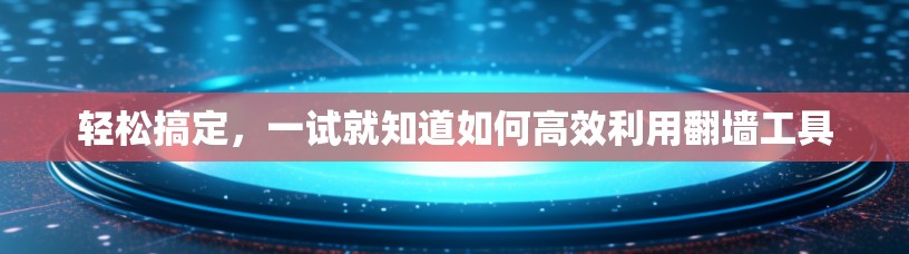 轻松搞定，一试就知道如何高效利用翻墙工具