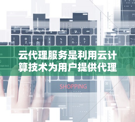 云代理服务是利用云计算技术为用户提供代理服务，允许他们与云服务提供商进行资源管理、任务执行等对接。以下是对该服务的详细总结