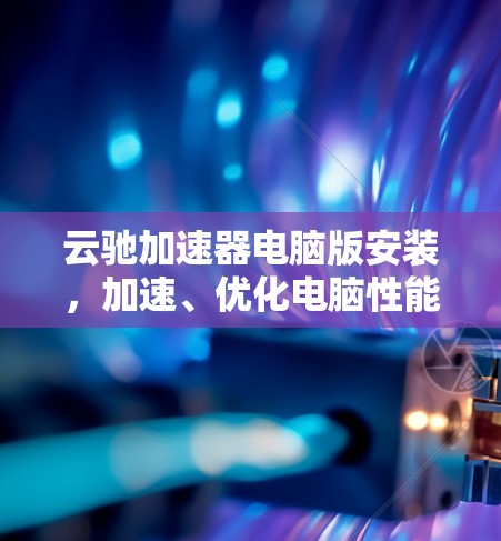 云驰加速器电脑版安装，加速、优化电脑性能的快捷方式