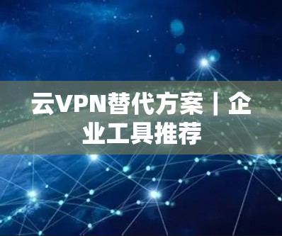 云VPN替代方案｜企业工具推荐