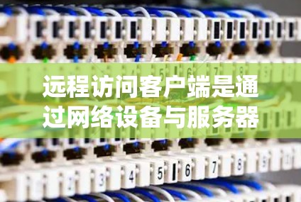 远程访问客户端是通过网络设备与服务器或服务器端之间进行通信，实现客户端与服务器之间的交互。以下是一个系统化的总结，帮助您理解和实现远程访问