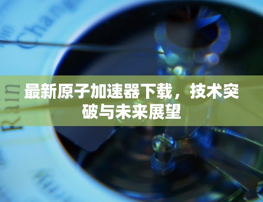最新原子加速器下载，技术突破与未来展望