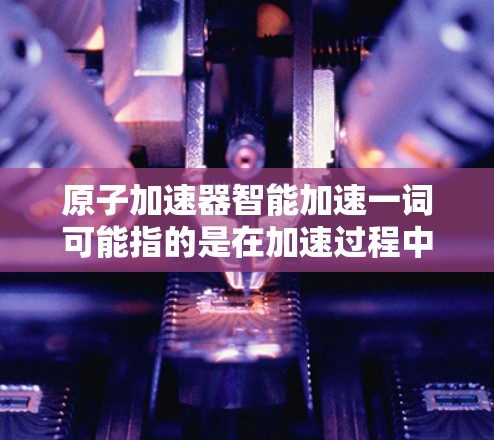 原子加速器智能加速一词可能指的是在加速过程中引入智能技术或自动化的加速机制。智能加速可能包括以下方面
