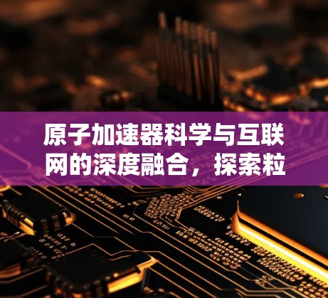 原子加速器科学与互联网的深度融合，探索粒子加速的新范式