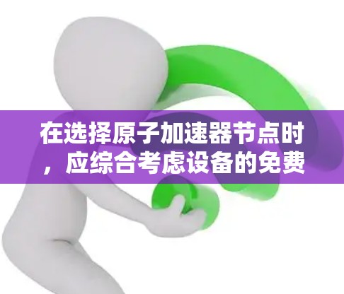 在选择原子加速器节点时，应综合考虑设备的免费性、费用、性能、适用场景、维护需求、地理位置、维护成本、价格等因素。以下是对不同设备的总结和推荐