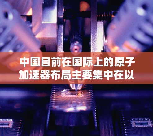 中国目前在国际上的原子加速器布局主要集中在以下几个主要国家和地区
