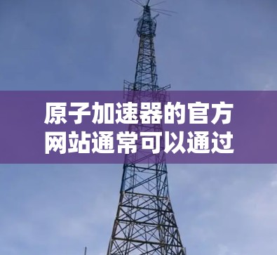 原子加速器的官方网站通常可以通过以下方式访问