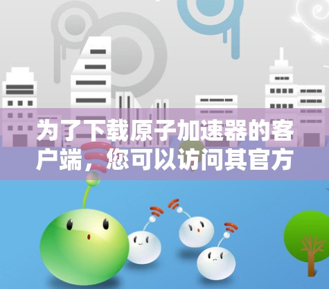 为了下载原子加速器的客户端，您可以访问其官方网站或应用商店。以下是常见的下载方式