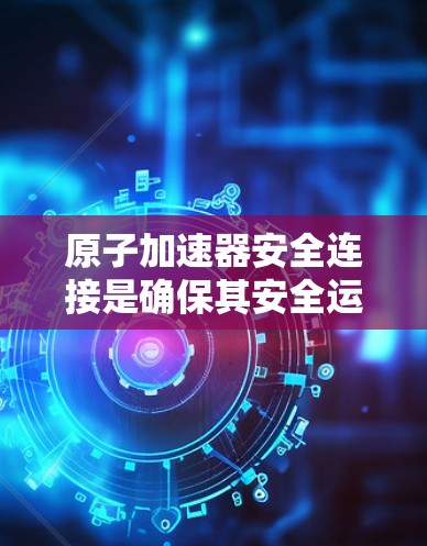 原子加速器安全连接是确保其安全运行和操作人员安全的重要组成部分。以下是对其功能的详细分析和总结