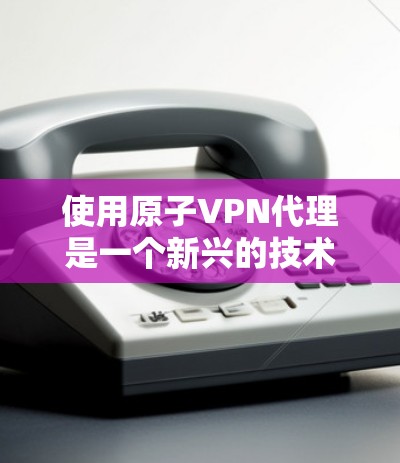 使用原子VPN代理是一个新兴的技术，适合保护敏感数据和增强网络防御能力。以下是详细的步骤和建议