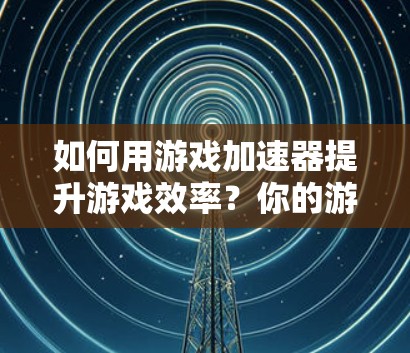 如何用游戏加速器提升游戏效率？你的游戏还能玩多久？游戏加速器使用攻略