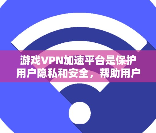 游戏VPN加速平台是保护用户隐私和安全，帮助用户更快地下载游戏的工具。以下是对这些平台的总结
