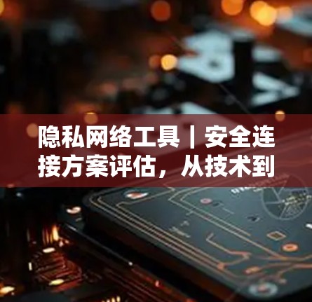 隐私网络工具｜安全连接方案评估，从技术到实践的全面解决方案