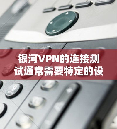 银河VPN的连接测试通常需要特定的设备和配置，具体步骤如下