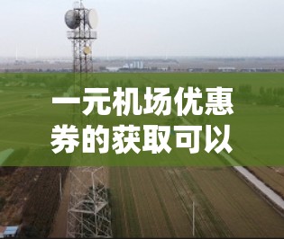 一元机场优惠券的获取可以通过多种方式实现，以下是一些具体的步骤和建议