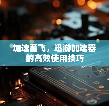 加速至飞，迅游加速器的高效使用技巧