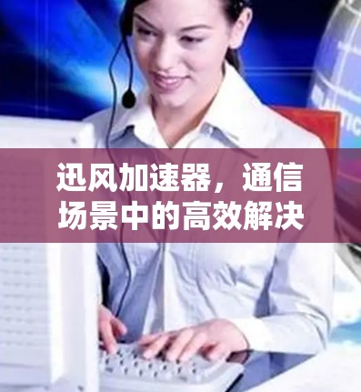 迅风加速器，通信场景中的高效解决方案—评测与推荐