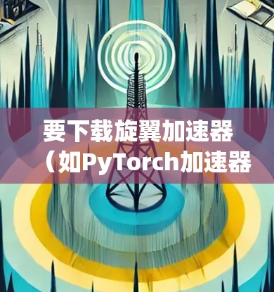 要下载旋翼加速器（如PyTorch加速器或NVIDIA显存）步骤如下
