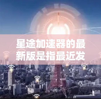星途加速器的最新版是指最近发布并进行优化的加速器版本。星途是一款游戏，用户可能在玩星途（原神）或其他类似的游戏。加速器通常是用于加速游戏中的资源、技能或技能组合的工具