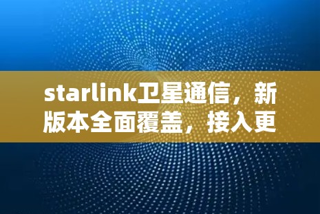 starlink卫星通信，新版本全面覆盖，接入更远更安全